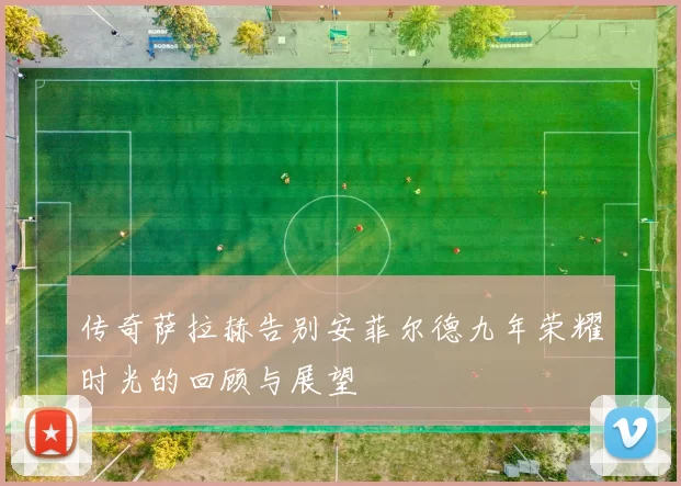 传奇萨拉赫告别安菲尔德九年荣耀时光的回顾与展望