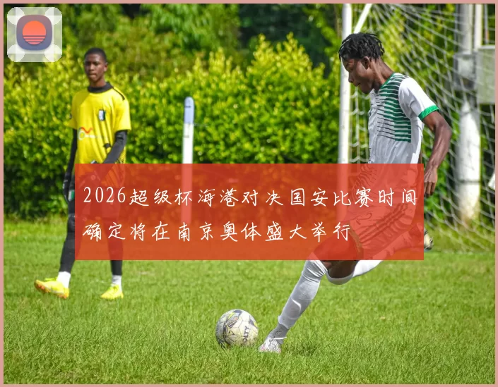 2026超级杯海港对决国安比赛时间确定将在南京奥体盛大举行