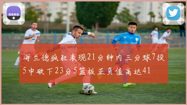 海兰德疯狂表现21分钟内三分球7投5中砍下23分5篮板正负值高达41