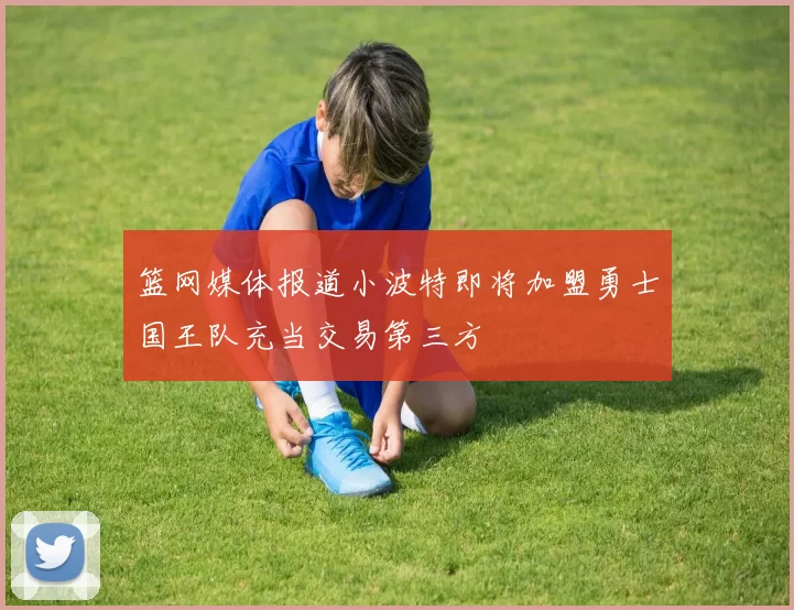 篮网媒体报道小波特即将加盟勇士国王队充当交易第三方