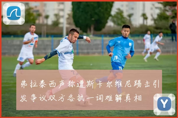 弗拉泰西声称遭斯卡尔维尼踢击引发争议双方各执一词难解真相