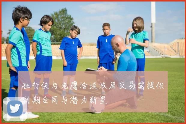 独行侠与老鹰洽谈浓眉交易需提供到期合同与潜力新星