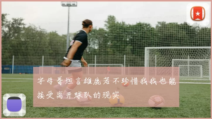 字母哥坦言雄鹿若不珍惜我我也能接受离开球队的现实