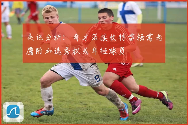 美记分析：奇才若接收特雷杨需老鹰附加选秀权或年轻球员