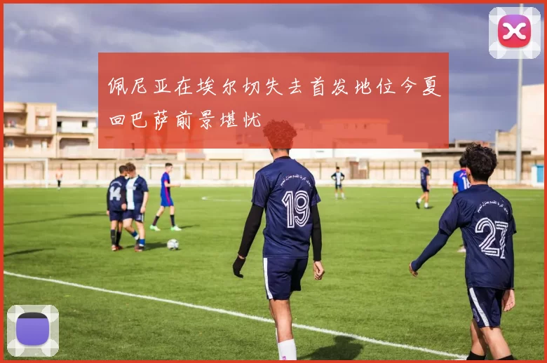 佩尼亚在埃尔切失去首发地位今夏回巴萨前景堪忧