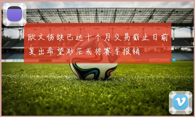 欧文伤缺已达十个月交易截止日前复出希望渺茫或将赛季报销