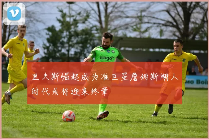 里夫斯崛起成为准巨星詹姆斯湖人时代或将迎来终章