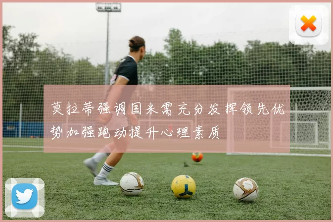 莫拉蒂强调国米需充分发挥领先优势加强跑动提升心理素质