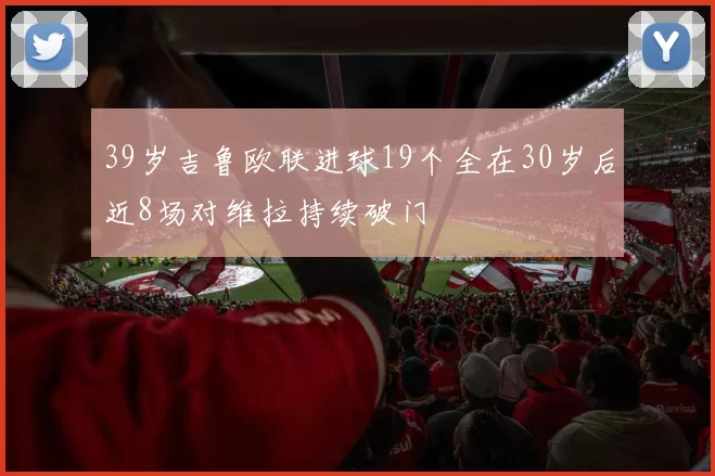39岁吉鲁欧联进球19个全在30岁后近8场对维拉持续破门