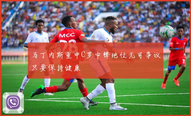 马丁内斯重申C罗中锋地位无可争议只要保持健康