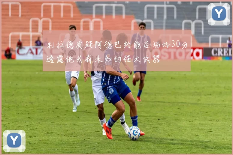 利拉德质疑阿德巴约能否场均30分透露他或有未知的强大武器